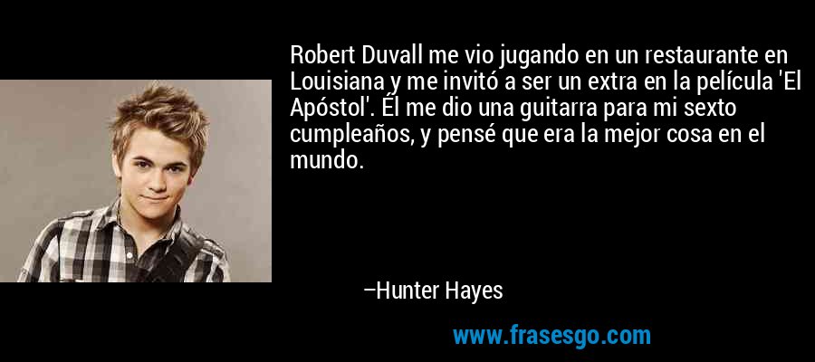 Robert Duvall me vio jugando en un restaurante en Louisiana y me invitó a ser un extra en la película 'El Apóstol'. Él me dio una guitarra para mi sexto cumpleaños, y pensé que era la mejor cosa en el mundo. – Hunter Hayes