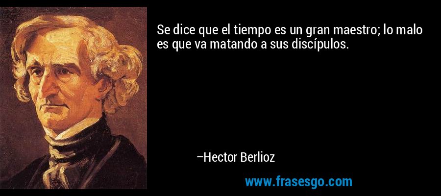 Se dice que el tiempo es un gran maestro; lo malo es que va matando a sus discípulos. – Hector Berlioz