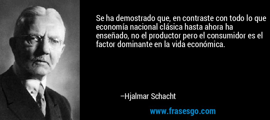 Se ha demostrado que, en contraste con todo lo que economía nacional clásica hasta ahora ha enseñado, no el productor pero el consumidor es el factor dominante en la vida económica. – Hjalmar Schacht