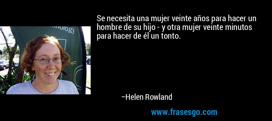 Se necesita una mujer veinte años para hacer un hombre de su hijo - y otra mujer veinte minutos para hacer de él un tonto. – Helen Rowland