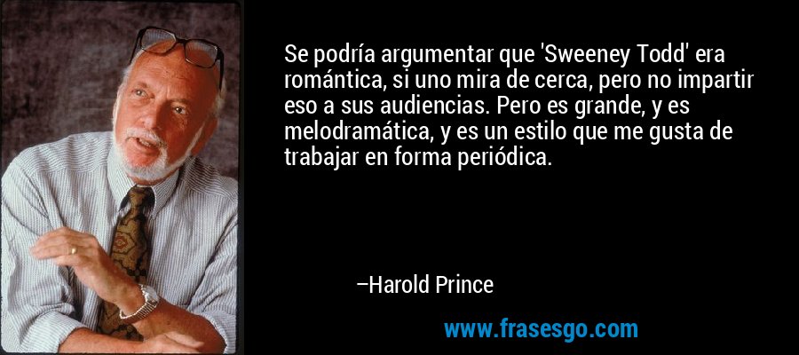 Se podría argumentar que 'Sweeney Todd' era romántica, si uno mira de cerca, pero no impartir eso a sus audiencias. Pero es grande, y es melodramática, y es un estilo que me gusta de trabajar en forma periódica. – Harold Prince
