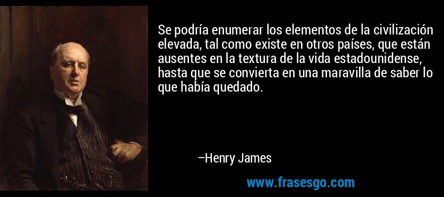 Se podría enumerar los elementos de la civilización elevada, tal como existe en otros países, que están ausentes en la textura de la vida estadounidense, hasta que se convierta en una maravilla de saber lo que había quedado. – Henry James
