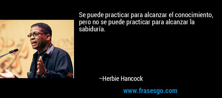 Se puede practicar para alcanzar el conocimiento, pero no se puede practicar para alcanzar la sabiduría. – Herbie Hancock