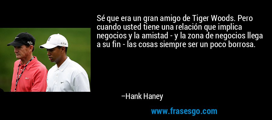 Sé que era un gran amigo de Tiger Woods. Pero cuando usted tiene una relación que implica negocios y la amistad - y la zona de negocios llega a su fin - las cosas siempre ser un poco borrosa. – Hank Haney