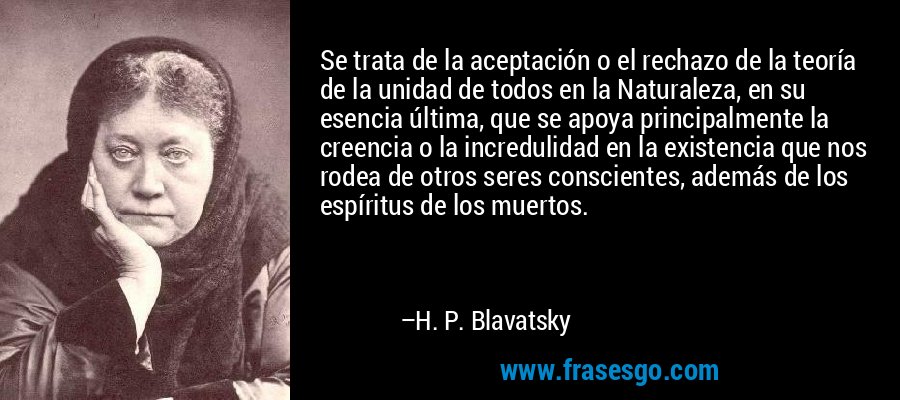 Se trata de la aceptación o el rechazo de la teoría de la unidad de todos en la Naturaleza, en su esencia última, que se apoya principalmente la creencia o la incredulidad en la existencia que nos rodea de otros seres conscientes, además de los espíritus de los muertos. – H. P. Blavatsky