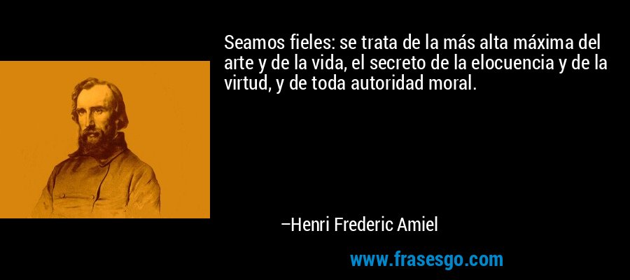Seamos fieles: se trata de la más alta máxima del arte y de la vida, el secreto de la elocuencia y de la virtud, y de toda autoridad moral. – Henri Frederic Amiel