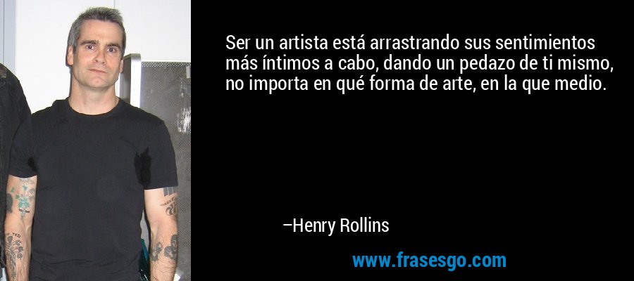 Ser un artista está arrastrando sus sentimientos más íntimos a cabo, dando un pedazo de ti mismo, no importa en qué forma de arte, en la que medio. – Henry Rollins