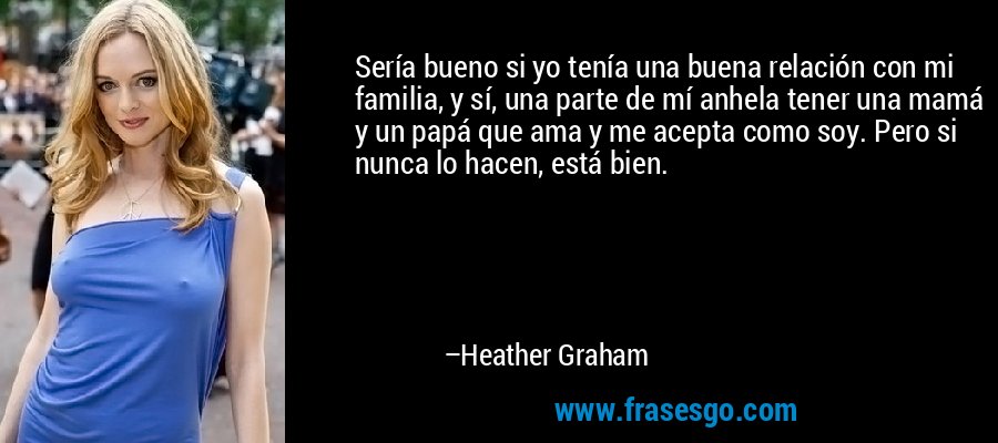 Sería bueno si yo tenía una buena relación con mi familia, y sí, una parte de mí anhela tener una mamá y un papá que ama y me acepta como soy. Pero si nunca lo hacen, está bien. – Heather Graham