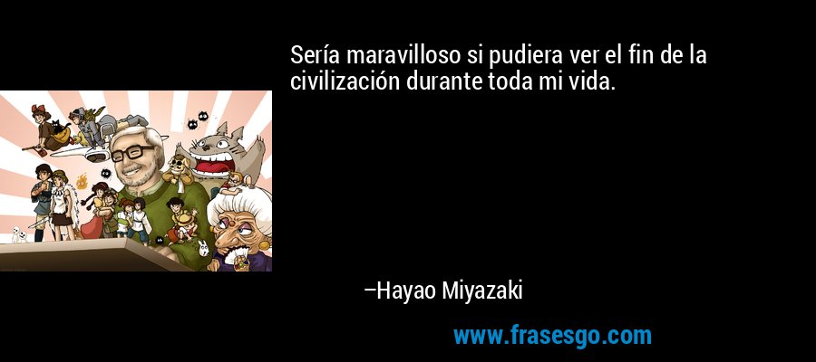 Sería maravilloso si pudiera ver el fin de la civilización durante toda mi vida. – Hayao Miyazaki