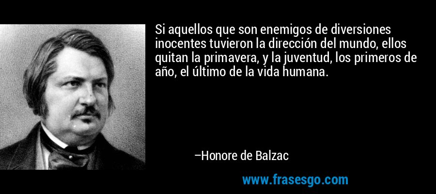 Si aquellos que son enemigos de diversiones inocentes tuvieron la dirección del mundo, ellos quitan la primavera, y la juventud, los primeros de año, el último de la vida humana. – Honore de Balzac