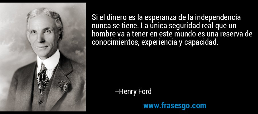 Si el dinero es la esperanza de la independencia nunca se tiene. La única seguridad real que un hombre va a tener en este mundo es una reserva de conocimientos, experiencia y capacidad. – Henry Ford
