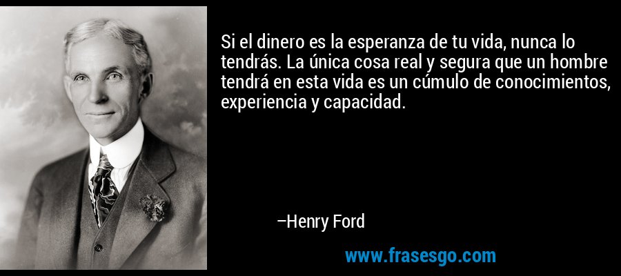 Si el dinero es la esperanza de tu vida, nunca lo tendrás. La única cosa real y segura que un hombre tendrá en esta vida es un cúmulo de conocimientos, experiencia y capacidad. – Henry Ford