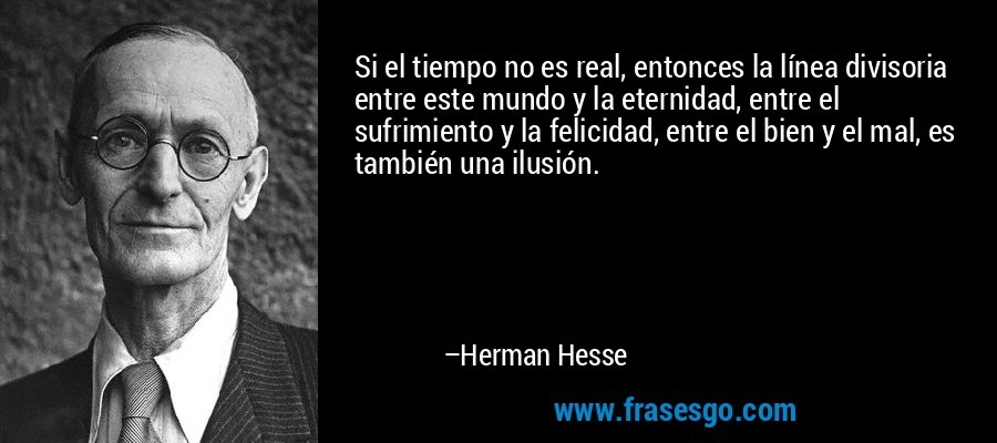 Si el tiempo no es real, entonces la línea divisoria entre este mundo y la eternidad, entre el sufrimiento y la felicidad, entre el bien y el mal, es también una ilusión. – Herman Hesse