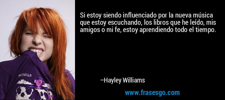 Si estoy siendo influenciado por la nueva música que estoy escuchando, los libros que he leído, mis amigos o mi fe, estoy aprendiendo todo el tiempo. – Hayley Williams
