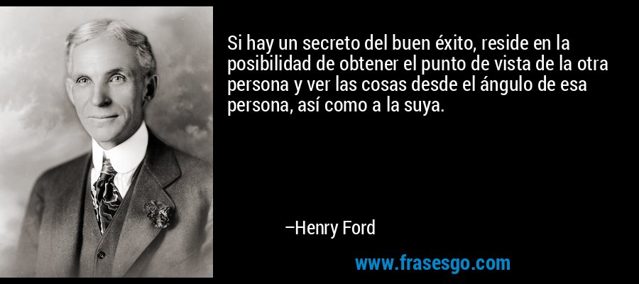 Si hay un secreto del buen éxito, reside en la posibilidad de obtener el punto de vista de la otra persona y ver las cosas desde el ángulo de esa persona, así como a la suya. – Henry Ford