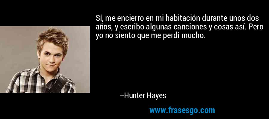 Sí, me encierro en mi habitación durante unos dos años, y escribo algunas canciones y cosas así. Pero yo no siento que me perdí mucho. – Hunter Hayes
