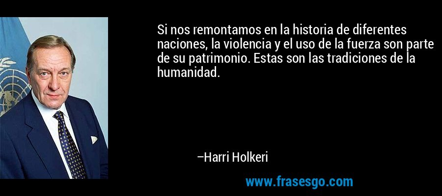 Si nos remontamos en la historia de diferentes naciones, la violencia y el uso de la fuerza son parte de su patrimonio. Estas son las tradiciones de la humanidad. – Harri Holkeri