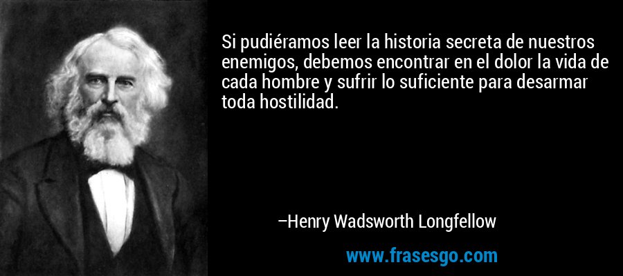 Si pudiéramos leer la historia secreta de nuestros enemigos, debemos encontrar en el dolor la vida de cada hombre y sufrir lo suficiente para desarmar toda hostilidad. – Henry Wadsworth Longfellow