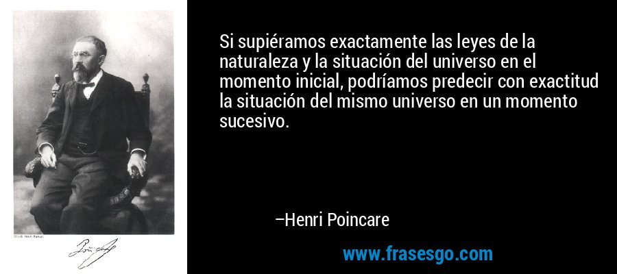 Si supiéramos exactamente las leyes de la naturaleza y la situación del universo en el momento inicial, podríamos predecir con exactitud la situación del mismo universo en un momento sucesivo. – Henri Poincare