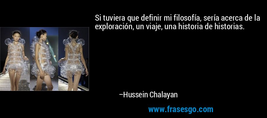 Si tuviera que definir mi filosofía, sería acerca de la exploración, un viaje, una historia de historias. – Hussein Chalayan