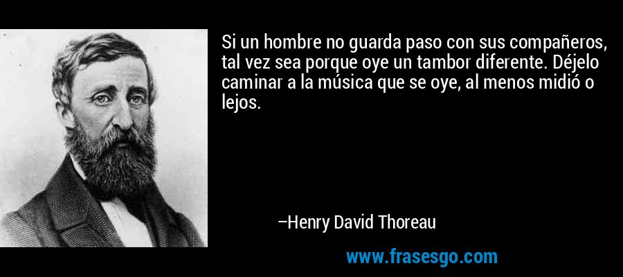 Si un hombre no guarda paso con sus compañeros, tal vez sea porque oye un tambor diferente. Déjelo caminar a la música que se oye, al menos midió o lejos. – Henry David Thoreau