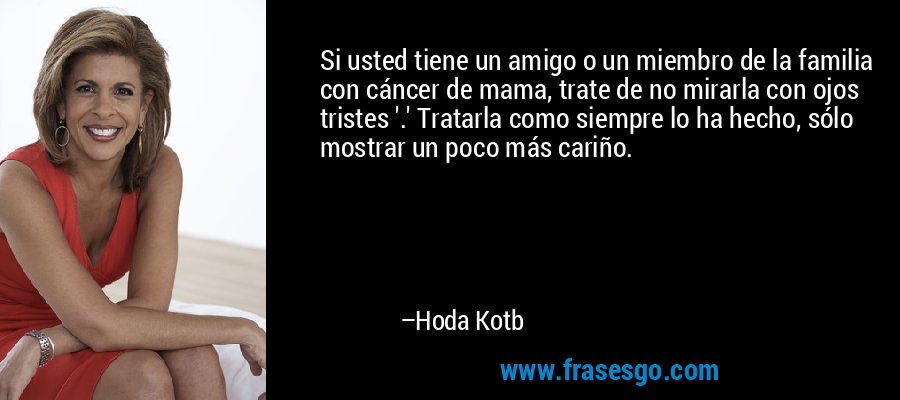 Si usted tiene un amigo o un miembro de la familia con cáncer de mama, trate de no mirarla con ojos tristes '.' Tratarla como siempre lo ha hecho, sólo mostrar un poco más cariño. – Hoda Kotb