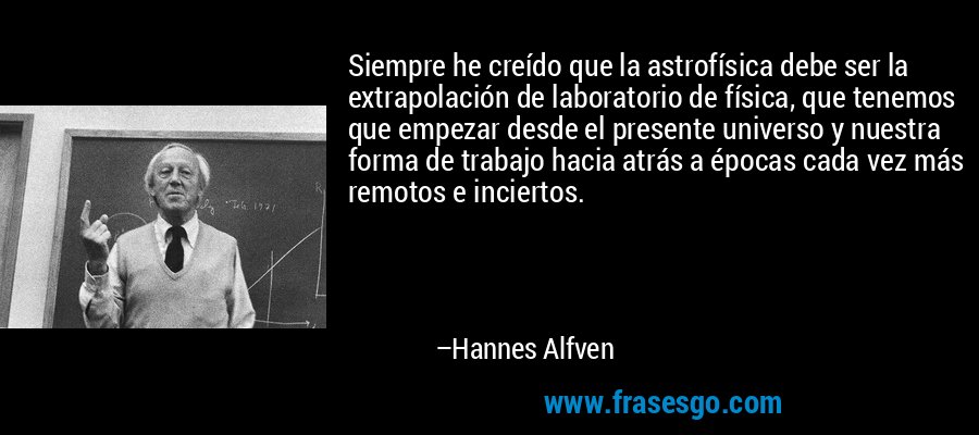 Siempre he creído que la astrofísica debe ser la extrapolación de laboratorio de física, que tenemos que empezar desde el presente universo y nuestra forma de trabajo hacia atrás a épocas cada vez más remotos e inciertos. – Hannes Alfven