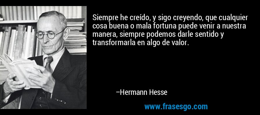 Siempre he creído, y sigo creyendo, que cualquier cosa buena o mala fortuna puede venir a nuestra manera, siempre podemos darle sentido y transformarla en algo de valor. – Hermann Hesse