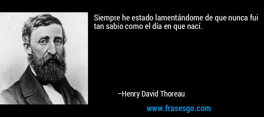 Siempre he estado lamentándome de que nunca fui tan sabio como el día en que nací. – Henry David Thoreau
