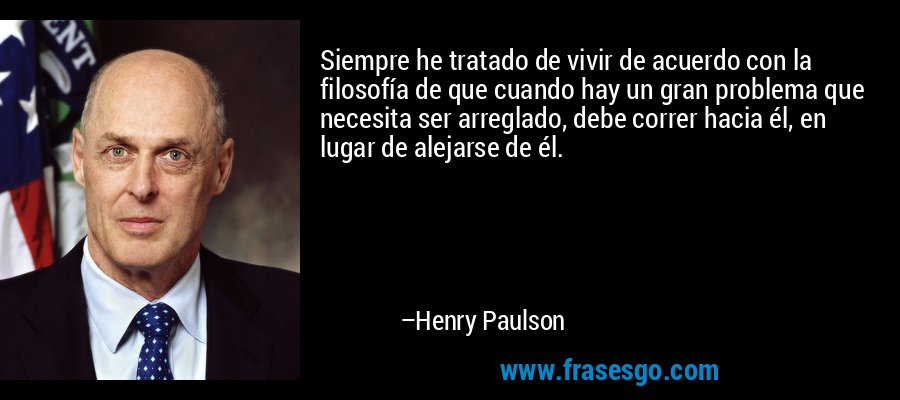 Siempre he tratado de vivir de acuerdo con la filosofía de que cuando hay un gran problema que necesita ser arreglado, debe correr hacia él, en lugar de alejarse de él. – Henry Paulson