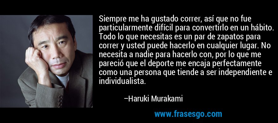 Siempre me ha gustado correr, así que no fue particularmente difícil para convertirlo en un hábito. Todo lo que necesitas es un par de zapatos para correr y usted puede hacerlo en cualquier lugar. No necesita a nadie para hacerlo con, por lo que me pareció que el deporte me encaja perfectamente como una persona que tiende a ser independiente e individualista. – Haruki Murakami