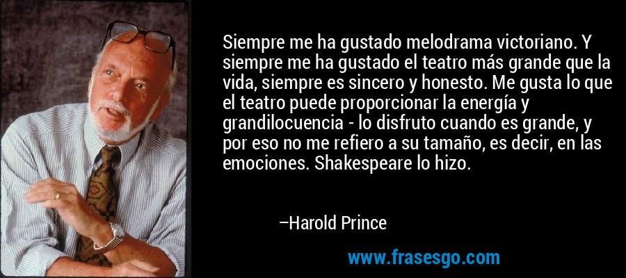 Siempre me ha gustado melodrama victoriano. Y siempre me ha gustado el teatro más grande que la vida, siempre es sincero y honesto. Me gusta lo que el teatro puede proporcionar la energía y grandilocuencia - lo disfruto cuando es grande, y por eso no me refiero a su tamaño, es decir, en las emociones. Shakespeare lo hizo. – Harold Prince