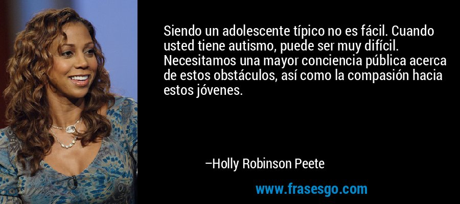 Siendo un adolescente típico no es fácil. Cuando usted tiene autismo, puede ser muy difícil. Necesitamos una mayor conciencia pública acerca de estos obstáculos, así como la compasión hacia estos jóvenes. – Holly Robinson Peete