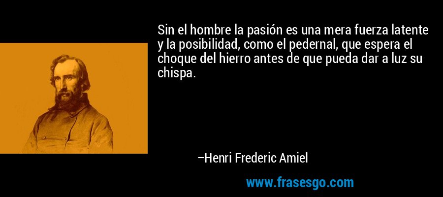 Sin el hombre la pasión es una mera fuerza latente y la posibilidad, como el pedernal, que espera el choque del hierro antes de que pueda dar a luz su chispa. – Henri Frederic Amiel