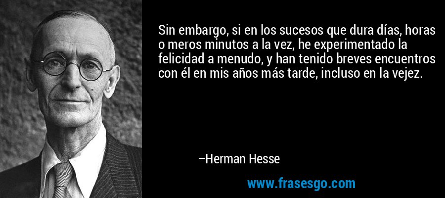 Sin embargo, si en los sucesos que dura días, horas o meros minutos a la vez, he experimentado la felicidad a menudo, y han tenido breves encuentros con él en mis años más tarde, incluso en la vejez. – Herman Hesse