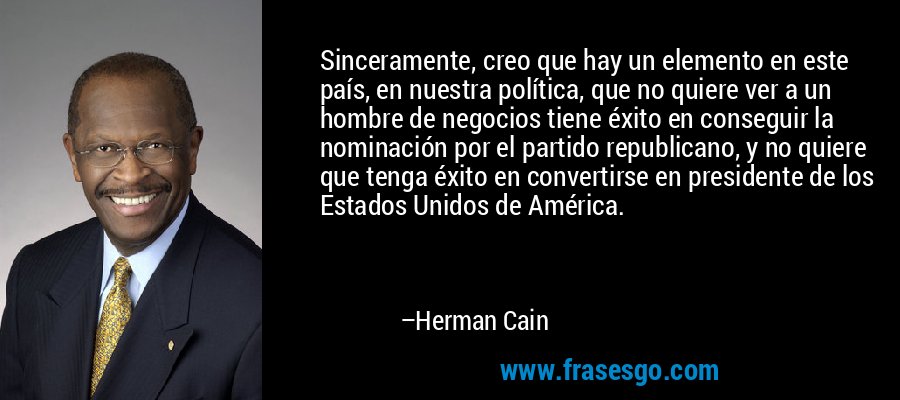 Sinceramente, creo que hay un elemento en este país, en nuestra política, que no quiere ver a un hombre de negocios tiene éxito en conseguir la nominación por el partido republicano, y no quiere que tenga éxito en convertirse en presidente de los Estados Unidos de América. – Herman Cain