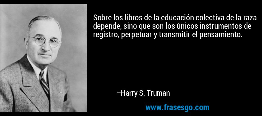 Sobre los libros de la educación colectiva de la raza depende, sino que son los únicos instrumentos de registro, perpetuar y transmitir el pensamiento. – Harry S. Truman