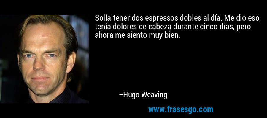 Solía ​​tener dos espressos dobles al día. Me dio eso, tenía dolores de cabeza durante cinco días, pero ahora me siento muy bien. – Hugo Weaving