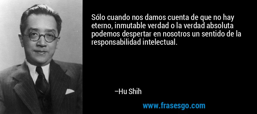Sólo cuando nos damos cuenta de que no hay eterno, inmutable verdad o la verdad absoluta podemos despertar en nosotros un sentido de la responsabilidad intelectual. – Hu Shih