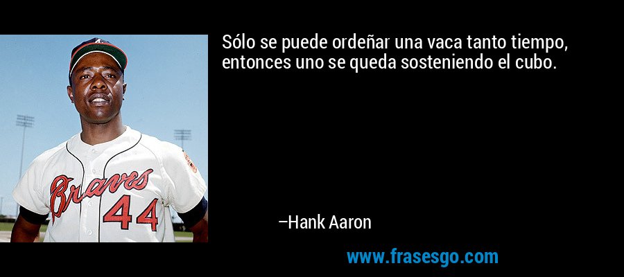 Sólo se puede ordeñar una vaca tanto tiempo, entonces uno se queda sosteniendo el cubo. – Hank Aaron