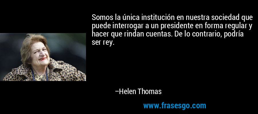 Somos la única institución en nuestra sociedad que puede interrogar a un presidente en forma regular y hacer que rindan cuentas. De lo contrario, podría ser rey. – Helen Thomas