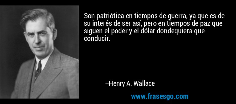 Son patriótica en tiempos de guerra, ya que es de su interés de ser así, pero en tiempos de paz que siguen el poder y el dólar dondequiera que conducir. – Henry A. Wallace