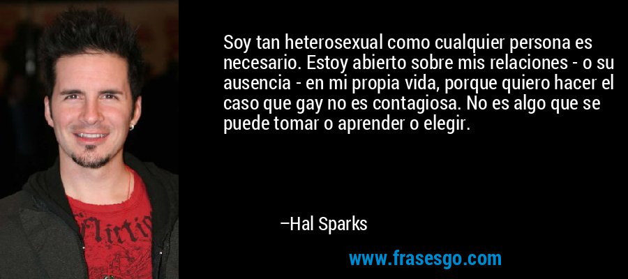 Soy tan heterosexual como cualquier persona es necesario. Estoy abierto sobre mis relaciones - o su ausencia - en mi propia vida, porque quiero hacer el caso que gay no es contagiosa. No es algo que se puede tomar o aprender o elegir. – Hal Sparks