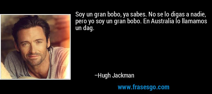 Soy un gran bobo, ya sabes. No se lo digas a nadie, pero yo soy un gran bobo. En Australia lo llamamos un dag.
 – Hugh Jackman