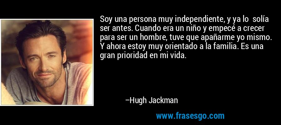 Soy una persona muy independiente, y ya lo  solía ser antes. Cuando era un niño y empecé a crecer para ser un hombre, tuve que apañarme yo mismo. Y ahora estoy muy orientado a la familia. Es una gran prioridad en mi vida. – Hugh Jackman