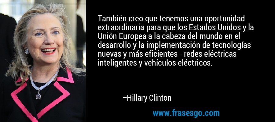 También creo que tenemos una oportunidad extraordinaria para que los Estados Unidos y la Unión Europea a la cabeza del mundo en el desarrollo y la implementación de tecnologías nuevas y más eficientes - redes eléctricas inteligentes y vehículos eléctricos. – Hillary Clinton