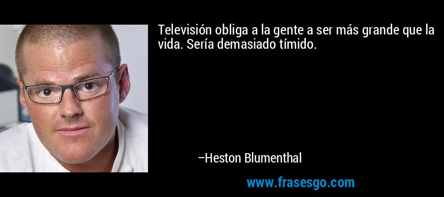 Televisión obliga a la gente a ser más grande que la vida. Sería demasiado tímido. – Heston Blumenthal