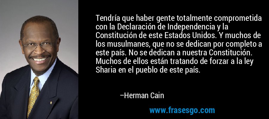 Tendría que haber gente totalmente comprometida con la Declaración de Independencia y la Constitución de este Estados Unidos. Y muchos de los musulmanes, que no se dedican por completo a este país. No se dedican a nuestra Constitución. Muchos de ellos están tratando de forzar a la ley Sharia en el pueblo de este país. – Herman Cain