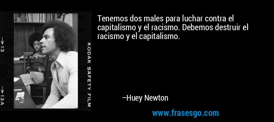 Tenemos dos males para luchar contra el capitalismo y el racismo. Debemos destruir el racismo y el capitalismo. – Huey Newton