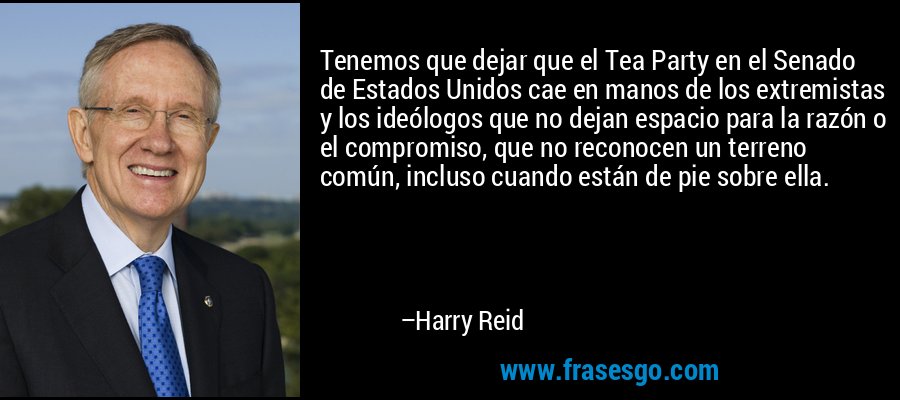 Tenemos que dejar que el Tea Party en el Senado de Estados Unidos cae en manos de los extremistas y los ideólogos que no dejan espacio para la razón o el compromiso, que no reconocen un terreno común, incluso cuando están de pie sobre ella. – Harry Reid